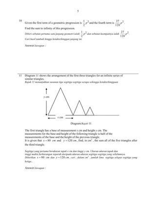 5
10

Given the first term of a geometric progression is

1 2
27 2
p and the fourth term is
p .
2
128

Find the sum to infinity of this progression.
Diberi sebutan pertama satu janjang geometri ialah

1 2
27 2
p dan sebutan keempatnya ialah
p .
2
128

Cari hasil tambah hingga ketakterhinggan janjang ini.

Answer/Jawapan :

11

Diagram 11 shows the arrangement of the first three triangles for an infinite series of
similar triangles.
Rajah 11 menunjukkan susunan tiga segitiga-segitiga serupa sehingga ketakterhinggaan

y cm

x cm
Diagram/Rajah 11
The first triangle has a base of measurement x cm and height y cm. The
measurements for the base and height of the following triangle is half of the
measurements of the base and the height of the previous triangle.
It is given that x  80 cm and y  120 cm , find, in cm2 , the sum all of the five triangles after
the third triangle.
Segitiga yang pertama berukuran tapak x cm dan tinggi y cm. Ukuran-ukuran tapak dan
tinggi makin berkurangan separuh daripada ukuran-ukuran segitiga-segitiga yang sebelumnya.
Diberikan x  80 cm dan y  120 cm , cari , dalam cm2 , jumlah lima segitiga selepas segitiga yang
ketiga..

Answer/Jawapan :

 
