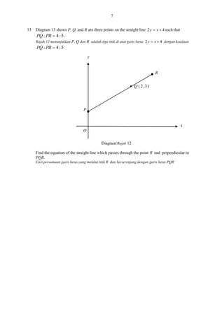 7
13

Diagram 13 shows P, Q, and R are three points on the straight line 2 y  x  4 such that
PQ : PR  4 : 5 .
Rajah 12 menunjukkan P, Q dan R adalah tiga titik di atas garis lurus 2 y  x  4 dengan keadaan

PQ : PR  4 : 5
y

R

P

x
O
Diagram/Rajah 12
Find the equation of the straight line which passes through the point R and perpendicular to
PQR.
Cari persamaan garis lurus yang melalui titik R dan berserenjang dengan garis lurus PQR

 