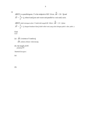8
14


ABCD is a parallelogram. T is the midpoint of BC. Given AB = 2i + 3j and

3
AT = i + j, where i and j are unit vector unit parallel to x-axis and y-axis.
2

ABCD ialah sisiempat selari. T ialah titik tengah BC. Diberi AB = 2i + 3j dan

3
AT = i + j, dengan keadaan i dan j ialah vektor unit yang selari dengan paksi-x dan paksi- y
2
Find
Cari


(a) AD , in terms of i and/or j.


AD , dalam sebutan i dan/atau j.
(b) the length of DT.
panjang DT.

Answer/Jawapan :
(a)

(b)

 