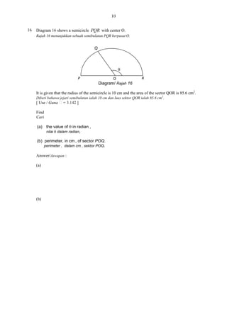 10
16

Diagram 16 shows a semicircle PQR with center O.
Rajah 16 menunjukkan sebuah semibulatan PQR berpusat O.

Q


P

O
Diagram/ Rajah 16

R

It is given that the radius of the semicircle is 10 cm and the area of the sector QOR is 85.6 cm2.
Diberi bahawa jejari semibulatan ialah 10 cm dan luas sektor QOR ialah 85.6 cm 2.
[ Use / Guna
Find
Cari
(a) the value of  in radian ,
nilai  dalam radian,
(b) perimeter, in cm , of sector POQ.
perimeter , dalam cm , sektor POQ.
Answer/Jawapan :
(a)

(b)

 