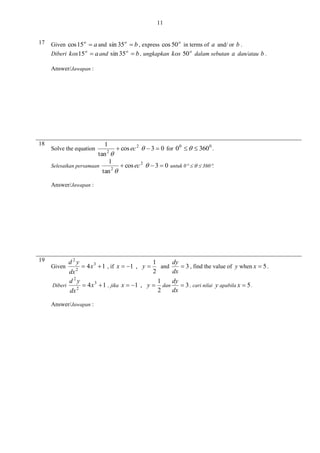 11
17

Given cos 15 o  a and sin 35 o  b , express cos 50 o in terms of a and/ or b .
Diberi kos15 o  a and sin 35 o  b , ungkapkan kos 50 o dalam sebutan a dan/atau b .
Answer/Jawapan :

18

1
 cos ec 2   3  0 for 0 0    360 0 .
2
tan 
1
Selesaikan persamaan
 cos ec 2   3  0 untuk 0    360.
2
tan 

Solve the equation

Answer/Jawapan :

19

d2y
dy
1
 4 x 3  1 , if x  1 , y 
and
 3 , find the value of y when x  5 .
2
dx
2
dx
d2y
dy
1
 4 x 3  1 , jika x  1 , y  dan
Diberi
 3 , cari nilai y apabila x  5 .
2
dx
2
dx

Given

Answer/Jawapan :

 