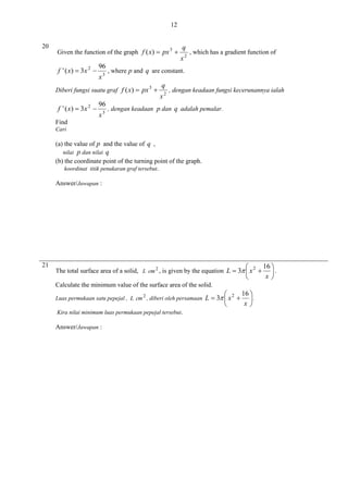 12
20

Given the function of the graph f ( x)  px 3 

f ' ( x)  3 x 2 

96
x3

96
x3

x2

, which has a gradient function of

, where p and q are constant.

Diberi fungsi suatu graf f ( x)  px 3 

f ' ( x)  3 x 2 

q

q
x2

, dengan keadaan fungsi kecerunannya ialah

, dengan keadaan p dan q adalah pemalar.

Find
Cari

(a) the value of p and the value of q ,
nilai

p dan nilai q

(b) the coordinate point of the turning point of the graph.
koordinat titik penukaran graf tersebut.
Answer/Jawapan :

21




The total surface area of a solid, L cm 2 , is given by the equation L  3  x 2 
Calculate the minimum value of the surface area of the solid.
Luas permukaan satu pepejal , L cm 2 , diberi oleh persamaan
Kira nilai minimum luas permukaan pepejal tersebut.

Answer/Jawapan :

16 

L  3  x 2   .
x


16 
.
x

 