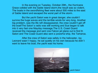 yacht Satori In the evening on Tuesday, October 29th,, the Hurricane Grace colided with the Sable Island storm,the result was so violent. The boats in the swordfishing fleet were about 500 miles to the east of Sable Island and escaped the worst part of the storm. But the yacht Satori was in great danger, she couldn’t survive the huge waves and the terrible winds for very long. Another big problem, was the life raft dissappeared, the crew couldn’t get off the boat!The Satori`s radio was still working and Sue began to talk into it very fast one Mayday message.The U.S. Coast Guard received the message and sent one Falcon jet plane out to find th Satori and The Coast Guard also sent a powerful ship, the Tamaroa. After the crew of Satori was safely in the helicopter, ray Leonard wasn`t happy, he sat quietly on his own because he didn`t want to leave his boat, the yacht was his home.  