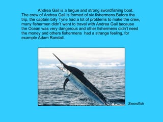 Andrea Gail is a largue and strong swordfishing boat. The crew of Andrea Gail is formed of six fishermens.Before the trip, the captain billy Tyne had a lot of problems to make the crew, many fishermen didn’t want to travel with Andrea Gail because the Ocean was very dangerous and other fishermens didn’t need the money and others fishermens  had a strange feeling, for example Adam Randall.  Swordfish 