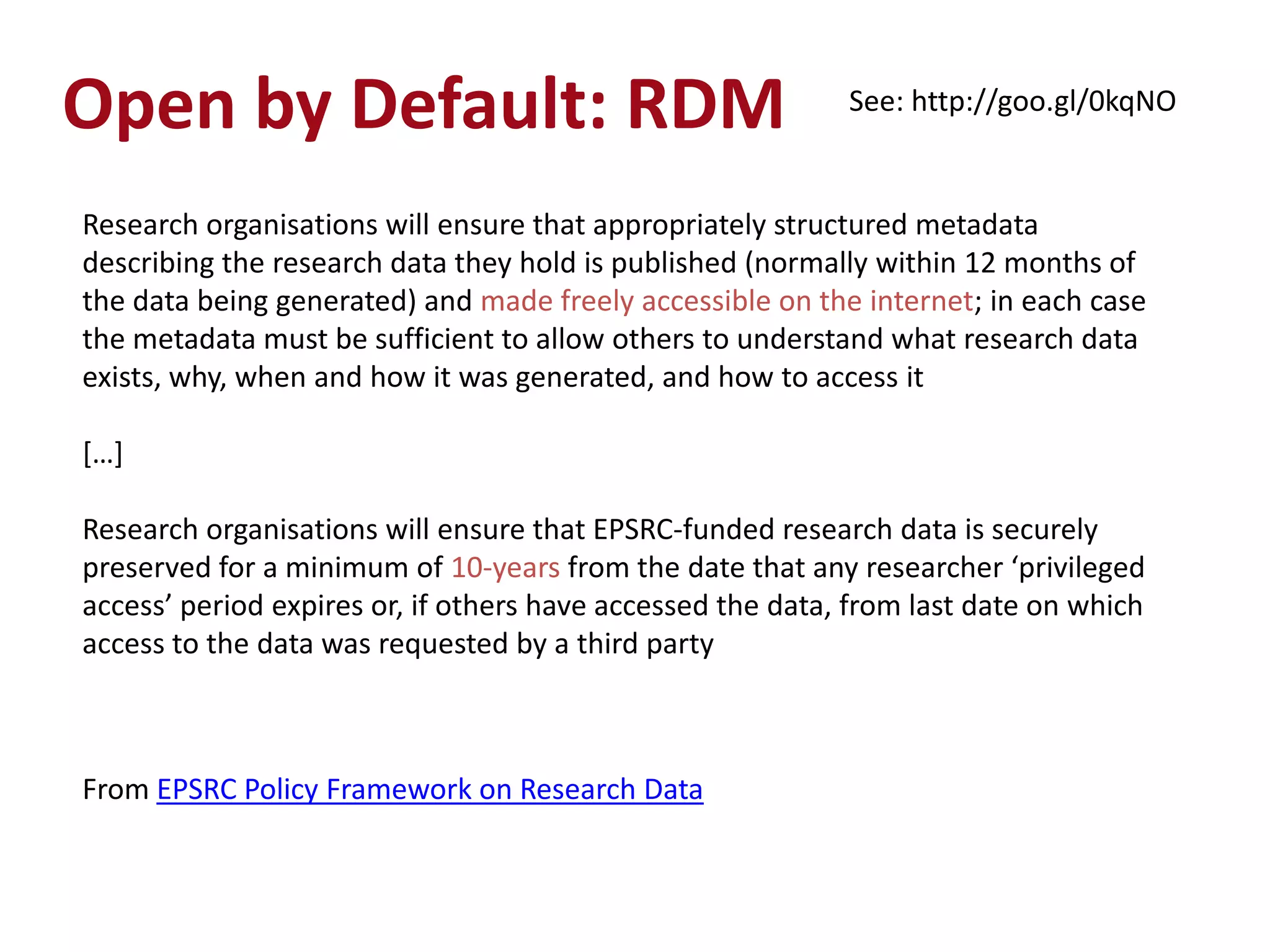 Open by Default: RDM                                        See: http://goo.gl/0kqNO


Research organisations will ensure that appropriately structured metadata
describing the research data they hold is published (normally within 12 months of
the data being generated) and made freely accessible on the internet; in each case
the metadata must be sufficient to allow others to understand what research data
exists, why, when and how it was generated, and how to access it

*…+

Research organisations will ensure that EPSRC-funded research data is securely
preserved for a minimum of 10-years from the date that any researcher ‘privileged
access’ period expires or, if others have accessed the data, from last date on which
access to the data was requested by a third party



From EPSRC Policy Framework on Research Data
 
