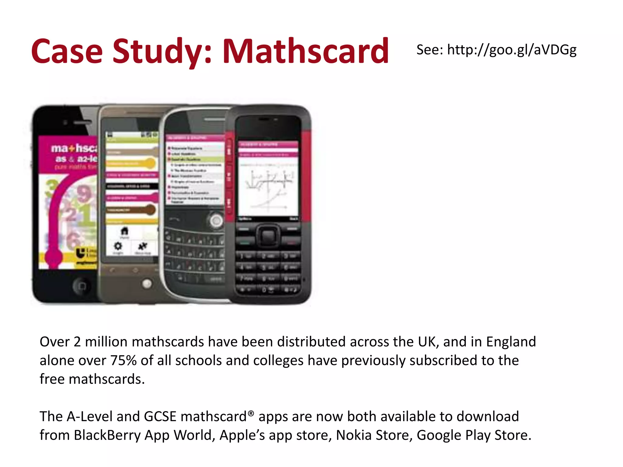 Case Study: Mathscard                                     See: http://goo.gl/aVDGg




Over 2 million mathscards have been distributed across the UK, and in England
alone over 75% of all schools and colleges have previously subscribed to the
free mathscards.

The A-Level and GCSE mathscard® apps are now both available to download
from BlackBerry App World, Apple’s app store, Nokia Store, Google Play Store.
 