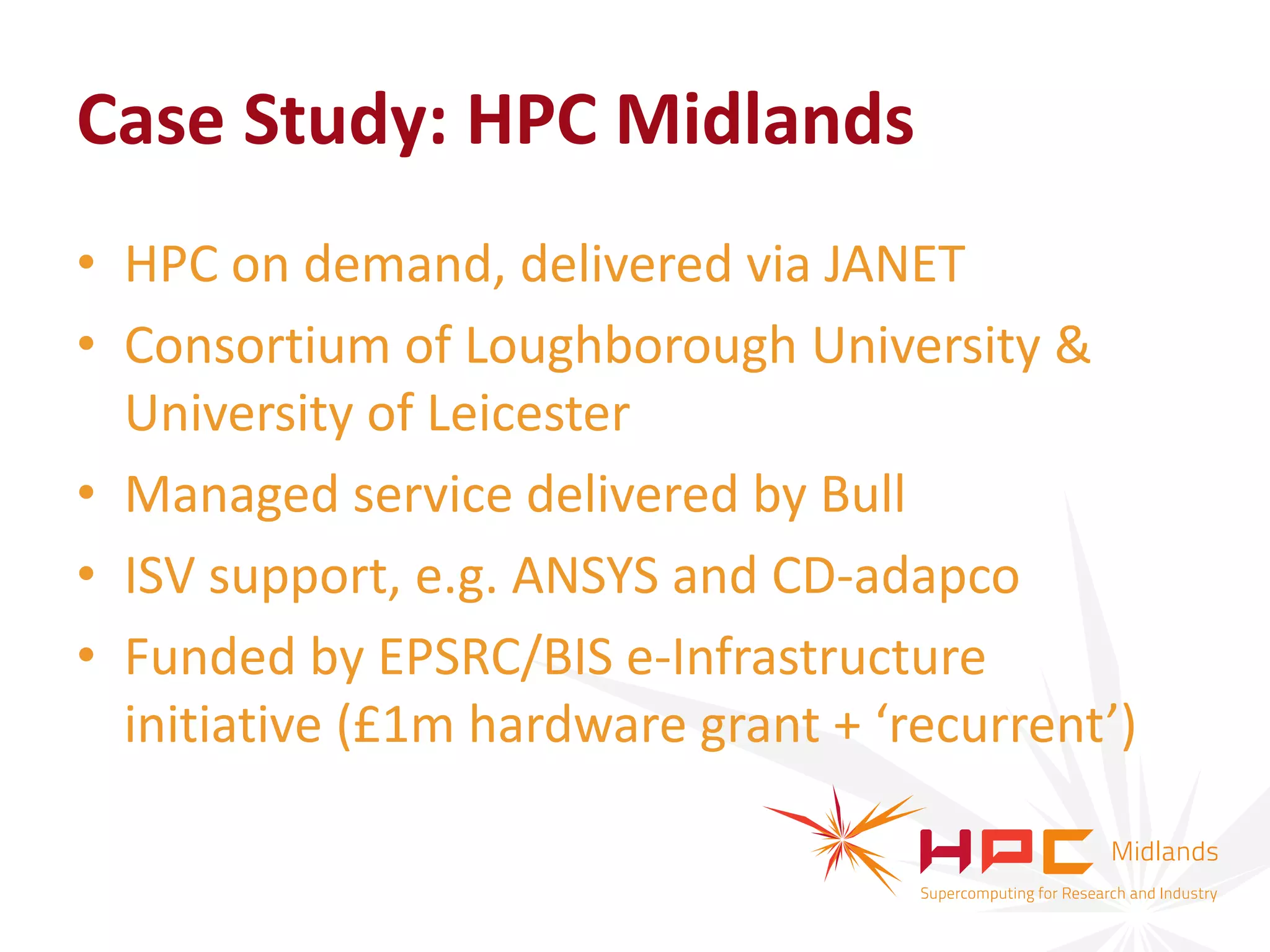 Case Study: HPC Midlands
• HPC on demand, delivered via JANET
• Consortium of Loughborough University &
  University of Leicester
• Managed service delivered by Bull
• ISV support, e.g. ANSYS and CD-adapco
• Funded by EPSRC/BIS e-Infrastructure
  initiative (£1m hardware grant + ‘recurrent’)
 