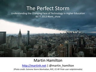 The Perfect Storm
Understanding the Changing Face of Technology in Higher Education
                     BETT 2013 #bett_show




                        Martin Hamilton
           http://martinh.net | @martin_hamilton
  (Photo credit: Extreme Storm Manhattan, NYC, CC-BY Flickr user redpilotmedia)
 
