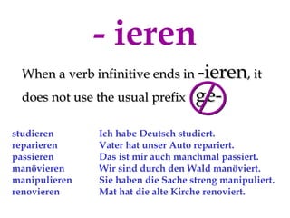 - ieren
 When a verb infinitive ends in -ieren, it
 does not use the usual prefix      ge-
studieren      Ich habe Deutsch studiert.
reparieren     Vater hat unser Auto repariert.
passieren      Das ist mir auch manchmal passiert.
manövieren     Wir sind durch den Wald manöviert.
manipulieren   Sie haben die Sache streng manipuliert.
renovieren     Mat hat die alte Kirche renoviert.
 