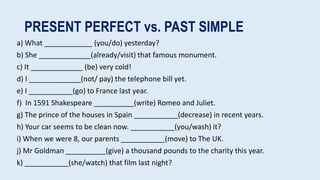 PRESENT PERFECT vs. PAST SIMPLE
a) What ____________ (you/do) yesterday?
b) She _____________(already/visit) that famous monument.
c) It _____________ (be) very cold!
d) I _____________(not/ pay) the telephone bill yet.
e) I ___________(go) to France last year.
f) In 1591 Shakespeare __________(write) Romeo and Juliet.
g) The prince of the houses in Spain ___________(decrease) in recent years.
h) Your car seems to be clean now. ___________(you/wash) it?
i) When we were 8, our parents ___________(move) to The UK.
j) Mr Goldman __________(give) a thousand pounds to the charity this year.
k) ___________(she/watch) that film last night?
 
