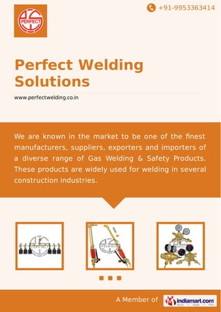 +91-9953363414

Perfect Welding
Solutions
www.perfectwelding.co.in

We are known in the market to be one of the ﬁnest
manufacturers, suppliers, exporters and importers of
a diverse range of Gas Welding & Safety Products.
These products are widely used for welding in several
construction industries.

A Member of

 