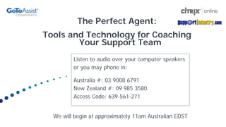 The Perfect Agent:
Tools and Technology for Coaching
        Your Support Team
         Listen to audio over your computer speakers
         or you may phone in:

         Australia #: 03 9008 6791
         New Zealand #: 09 985 3580
         Access Code: 639-561-271


  We will begin at approximately 11am Australian EDST
 