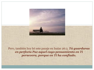 Pero,   también hoy leí este pasaje en Isaías 26:3.  Tú guardaras en perfecta Paz aquel cuyo pensamiento en Ti persevera, porque en Ti ha confiado. 
