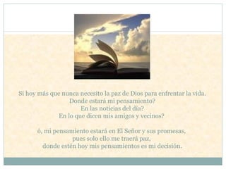 Sí hoy más que nunca necesito la paz de Dios para enfrentar la vida.   Donde estará mi pensamiento?  En las noticias del día?  En lo que dicen mis amigos y vecinos?  ó, mi pensamiento estará en El Señor y sus promesas,  pues solo ello me traerá paz,  donde estén hoy mis pensamientos es mi decisión.   