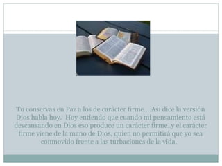 Tu conservas en Paz a los de carácter firme….Así dice la versión Dios habla hoy.  Hoy entiendo que cuando mi pensamiento está descansando en Dios eso produce un carácter firme..y el carácter firme viene de la mano de Dios, quien no permitirá que yo sea conmovido frente a las turbaciones de la vida.   