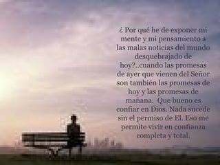 ¿ Por qué he de exponer mi mente y mi pensamiento a las malas noticias del mundo desquebrajado de hoy?..cuando las promesas de ayer que vienen del Señor son también las promesas de hoy y las promesas de mañana.  Que bueno es confiar en Dios. Nada sucede sin el permiso de El. Eso me permite vivir en confianza completa y total. 