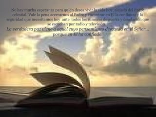 No hay mucha esperanza para quien desea vivir la vida hoy, alejado del Padre celestial. Vale la pena acercarnos al Padre y encontrar en El la confianza y la seguridad que necesitamos hoy  ante  todos los rumores de guerra y desolación que se escuchan por radio y televisión.   La verdadera paz viene a aquel cuyo pensamiento descansa en el Señor… porque en El ha confiado. 