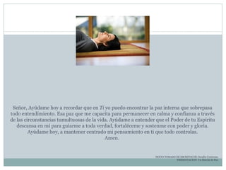 Señor, Ayúdame hoy a recordar que en  Ti  yo puedo encontrar la paz interna que sobrepasa todo entendimiento. Esa paz que me capacita para permanecer en calma y confianza a través de las circunstancias tumultuosas de la vida. Ayúdame a entender que el Poder de tu Espíritu descansa en mi para guiarme a toda verdad, fortaléceme y sostenme con poder y gloria. Ayúdame hoy, a mantener centrado mi pensamiento en ti que todo controlas. Amen.  TEXTO TOMADO DE ESCRITOS DE: Serafín Contreras. PRESENTACION: Un Rincón de Paz. 