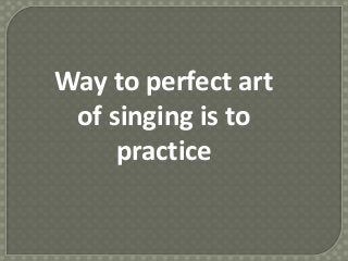 Way to perfect art
of singing is to
practice
 