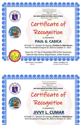 Republic of the Philippines
Department of Education
Region XII
Division of Sultan Kudarat
BAI SARIPINANG NATIONAL HIGH SCHOOL
Bagumbayan, Sultan Kudarat
304584
Certificate of
Recognition
is awarded to
PAUL G. CASICA
of Grade 11 - Quezon for having a Perfect in Attendance
from the period of August 29, 2023 to October 31, 2023.
Given this 10th
day of November 2023 at Bai Saripinang
National High School, Bagumbayan, Sultan Kudarat.
REYNALD A. LAGARTO KIM E. ESTRELLAN
Adviser Secondary School Principal I
Republic of the Philippines
Department of Education
Region XII
Division of Sultan Kudarat
BAI SARIPINANG NATIONAL HIGH SCHOOL
Bagumbayan, Sultan Kudarat
Certificate of
Recognition
is awarded to
JIVVY L. CUMAR
of Grade 11 - Quezon for having a Perfect in Attendance
from the period of August 29, 2023 to October 31, 2023.
 