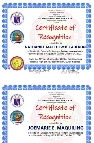 Republic of the Philippines
Department of Education
Region XII
Division of Sultan Kudarat
BAI SARIPINANG NATIONAL HIGH SCHOOL
Bagumbayan, Sultan Kudarat
304584
Certificate of
Recognition
is awarded to
NATHANIEL MATTHEW B. FADERON
of Grade 11 - Quezon for having a Perfect in Attendance
from the period of August 29, 2023 to October 31, 2023.
Given this 10th
day of November 2023 at Bai Saripinang
National High School, Bagumbayan, Sultan Kudarat.
REYNALD A. LAGARTO KIM E. ESTRELLAN
Adviser Secondary School Principal I
Republic of the Philippines
Department of Education
Region XII
Division of Sultan Kudarat
BAI SARIPINANG NATIONAL HIGH SCHOOL
Bagumbayan, Sultan Kudarat
Certificate of
Recognition
is awarded to
JOEMARIE E. MAQUILING
of Grade 11 - Quezon for having a Perfect in Attendance
from the period of August 29, 2023 to October 31, 2023.
 