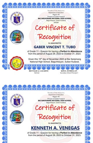 Republic of the Philippines
Department of Education
Region XII
Division of Sultan Kudarat
BAI SARIPINANG NATIONAL HIGH SCHOOL
Bagumbayan, Sultan Kudarat
304584
Certificate of
Recognition
is awarded to
GABER VINCENT T. TUBO
of Grade 11 - Quezon for having a Perfect in Attendance
from the period of August 29, 2023 to October 31, 2023.
Given this 10th
day of November 2023 at Bai Saripinang
National High School, Bagumbayan, Sultan Kudarat.
REYNALD A. LAGARTO KIM E. ESTRELLAN
Adviser Secondary School Principal I
Republic of the Philippines
Department of Education
Region XII
Division of Sultan Kudarat
BAI SARIPINANG NATIONAL HIGH SCHOOL
Bagumbayan, Sultan Kudarat
Certificate of
Recognition
is awarded to
KENNETH A. VENEGAS
of Grade 11 - Quezon for having a Perfect in Attendance
from the period of August 29, 2023 to October 31, 2023.
 