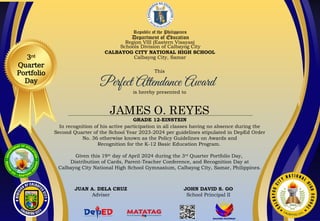 Republic of the Philippines
Department of Education
Region VIII (Eastern Visayas)
Schools Division of Calbayog City
CALBAYOG CITY NATIONAL HIGH SCHOOL
Calbayog City, Samar
This
is hereby presented to
JAMES O. REYES
GRADE 12-EINSTEIN
In recognition of his active participation in all classes having no absence during the
Second Quarter of the School Year 2023-2024 per guidelines stipulated in DepEd Order
No. 36 otherwise known as the Policy Guidelines on Awards and
Recognition for the K-12 Basic Education Program.
Given this 19th
day of April 2024 during the 3rd
Quarter Portfolio Day,
Distribution of Cards, Parent-Teacher Conference, and Recognition Day at
Calbayog City National High School Gymnasium, Calbayog City, Samar, Philippines.
JUAN A. DELA CRUZ
Adviser
JOHN DAVID S. GO
School Principal II
3rd
Quarter
Portfolio
Day
 