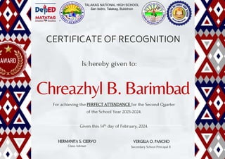 Chreazhyl B. Barimbad
CERTIFICATE OF RECOGNITION
Is hereby given to:
For achieving the PERFECT ATTENDANCE for the Second Quarter
of the School Year 2023-2024.
Given this 14th day of February, 2024.
HERMANITA S. CIERVO
Class Adviser
VERGILIA O. PANCHO
Secondary School Principal II
AWARD
TALAKAG NATIONAL HIGH SCHOOL
San Isidro, Talakag, Bukidnon
 