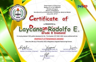 Department of Education
Region IV-A CALABRZON
Division of Laguna
District of Magdalena
MAGDALENA INTEGRATED NATIONAL HIGH SCHOOL
School ID: 307937
Certificate of
Recognition
is PRESENTED to
For having obtained 100% perfect attendance for the First Quarter of SY 2022 –2023, hence conferred with this
PERFECT ATTENDANCE AWARD.
Given this 25th day of November 2022 at Magdalena Integrated National High School .
DINA P. AUSTRIA RODOLFO E. LAYCANO, JR. RACHELLE B. ISRAILA
Awards Committee (Chairman) Awards Committee (Member) Awards Committee (Member)
RUBY P. CASTILLO, Ed.D
Principal II
Grade 8 Diamond
 