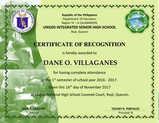 Republic of the Philippines
Department Of Education
Region IV – A CALABARZON
UNGOS INTEGRATED SENIOR HIGH SCHOOL
Real, Quezon
CERTIFICATE OF RECOGNITION
is hereby awarded to
DANE O. VILLAGANES
for having complete attendance
in the 1st
semester of school year 2016 - 2017.
Given this 16th
day of November 2017
at Ungos National High School Covered Court, Real, Quezon.
AIZA P. LICAYAN YOLENY R. PORTALES
Adviser Principal III
 