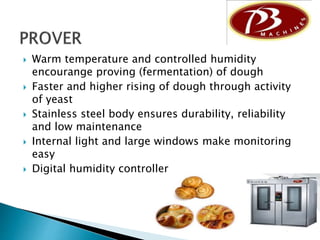  Warm temperature and controlled humidity
encourange proving (fermentation) of dough
 Faster and higher rising of dough through activity
of yeast
 Stainless steel body ensures durability, reliability
and low maintenance
 Internal light and large windows make monitoring
easy
 Digital humidity controller
 