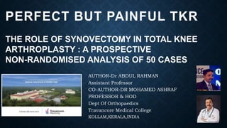 PERFECT BUT PAINFUL TKR
THE ROLE OF SYNOVECTOMY IN TOTAL KNEE
ARTHROPLASTY : A PROSPECTIVE
NON-RANDOMISED ANALYSIS OF 50 CASES
AUTHOR-Dr ABDUL RAHMAN
Assistant Professor
CO-AUTHOR-DR MOHAMED ASHRAF
PROFESSOR & HOD
Dept Of Orthopaedics
Travancore Medical College
KOLLAM,KERALA,INDIA
 