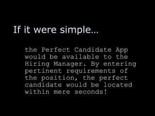 If it were simple… the Perfect Candidate App would be available to the Hiring Manager. By entering pertinent requirements of the position, the perfect candidate would be located within mere seconds! 