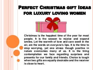PERFECT CHRISTMAS GIFT IDEAS
FOR LUXURY LOVING WOMEN
Christmas is the happiest time of the year for most
people. It is the season to rejoice and expand
smiles. Let the warmth of love and care swell in the
air, are the words on everyone’s lips. It is the time to
stop worrying, yet one stress though positive in
nature overcomes many of us. It is the tiring
contemplation we face regarding surprises and
presents for our family and friends. Choice is tough
when two gifts are equally desirable and the receiver
is close to heart.
 