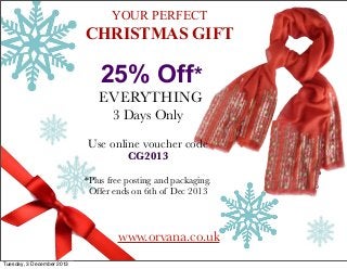 YOUR PERFECT

CHRISTMAS GIFT

25% Off*
EVERYTHING
3 Days Only
Use online voucher code
CG2013

*Plus free posting and packaging.
Offer ends on 6th of Dec 2013

www.orvana.co.uk
Tuesday, 3 December 2013

 