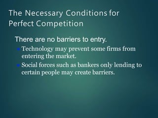 The Necessary Conditions for
Perfect Competition
There are no barriers to entry.
 Technology may prevent some firms from
entering the market.
 Social forces such as bankers only lending to
certain people may create barriers.
 