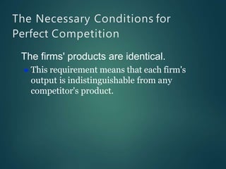 The Necessary Conditions for
Perfect Competition
The firms' products are identical.
 This requirement means that each firm's
output is indistinguishable from any
competitor's product.
 