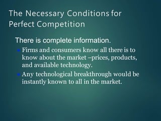 The Necessary Conditions for
Perfect Competition
There is complete information.
 Firms and consumers know all there is to
know about the market –prices, products,
and available technology.
 Any technological breakthrough would be
instantly known to all in the market.
 