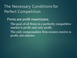 The Necessary Conditions for
Perfect Competition
Firms are profit maximizers.
 The goal of all firms in a perfectly competitive
market is profit and only profit.
 The only compensation firm owners receive is
profit, not salaries.
 