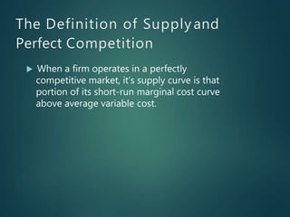 The Definition of Supply and
Perfect Competition
 When a firm operates in a perfectly
competitive market, it’s supply curve is that
portion of its short-run marginal cost curve
above average variable cost.
 