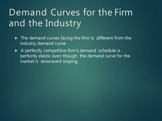 Demand Curves for the Firm
and the Industry
 The demand curves facing the firm is different from the
industry demand curve.
 A perfectly competitive firm’s demand schedule is
perfectly elastic even though the demand curve for the
market is downward sloping.
 