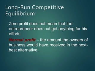 Long-Run Competitive
Equilibrium
Zero profit does not mean that the
entrepreneur does not get anything for his
efforts.
Normal profit – the amount the owners of
business would have received in the next-
best alternative.
 