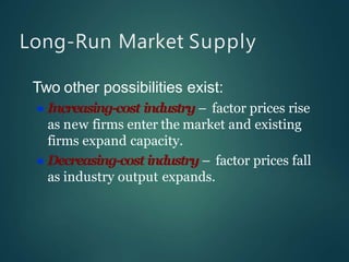 Long-Run Market Supply
Two other possibilities exist:
 Increasing-cost industry – factor prices rise
as new firms enter the market and existing
firms expand capacity.
 Decreasing-cost industry – factor prices fall
as industry output expands.
 