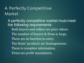 A Perfectly Competitive
Market
A perfectly competitive market must meet
the following requirements:
 Both buyers and sellers are price takers.
 The number of buyers & firms is large.
 There are no barriers to entry.
 The firms’ products are homogeneous.
 There is complete information.
 Firms are profit maximizers.
 