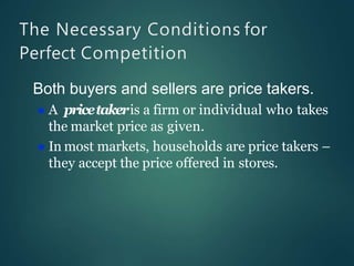 The Necessary Conditions for
Perfect Competition
Both buyers and sellers are price takers.
 A pricetakeris a firm or individual who takes
the market price as given.
 In most markets, households are price takers –
they accept the price offered in stores.
 