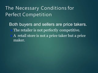 The Necessary Conditions for
Perfect Competition
Both buyers and sellers are price takers.
 The retailer is not perfectly competitive.
 A retail store is not a price taker but a price
maker.
 
