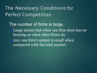 The Necessary Conditions for
Perfect Competition
The number of firms is large.
 Large means that what one firm does has no
bearing on what other firms do.
 Any one firm's output is small when
compared with the total market.
 
