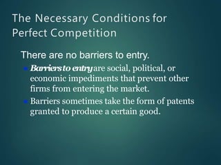 The Necessary Conditions for
Perfect Competition
There are no barriers to entry.
 Barrierstoentryare social, political, or
economic impediments that prevent other
firms from entering the market.
 Barriers sometimes take the form of patents
granted to produce a certain good.
 