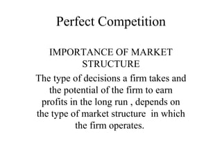 Perfect Competition
IMPORTANCE OF MARKET
STRUCTURE
The type of decisions a firm takes and
the potential of the firm to earn
profits in the long run , depends on
the type of market structure in which
the firm operates.
 