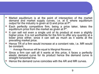 






Market equilibrium is at the point of intersection of the market
demand and market supply curves, i.e. at E where equilibrium
output for the industry is given at Q and price at P*.
Each perfectly competitive firm, being a price taker, takes the
equilibrium price from the market as given at P*.
It can sell not even a single unit of its product at even a slightly
higher price. It is not worthwhile for the firm to offer any quantity at a
lower price either, since it can sell as much as it wants at the
prevailing market price.
Hence TR of a firm would increase at a constant rate, i.e. MR would
be constant.






Average Revenue will be equal to Marginal Revenue.

Since a firm can sell all it wants at this price, it faces a perfectly
elastic demand curve for its product hence the demand curve is
straight horizontal line.
Hence the demand curve coincides with the AR and MR curves.
9

 